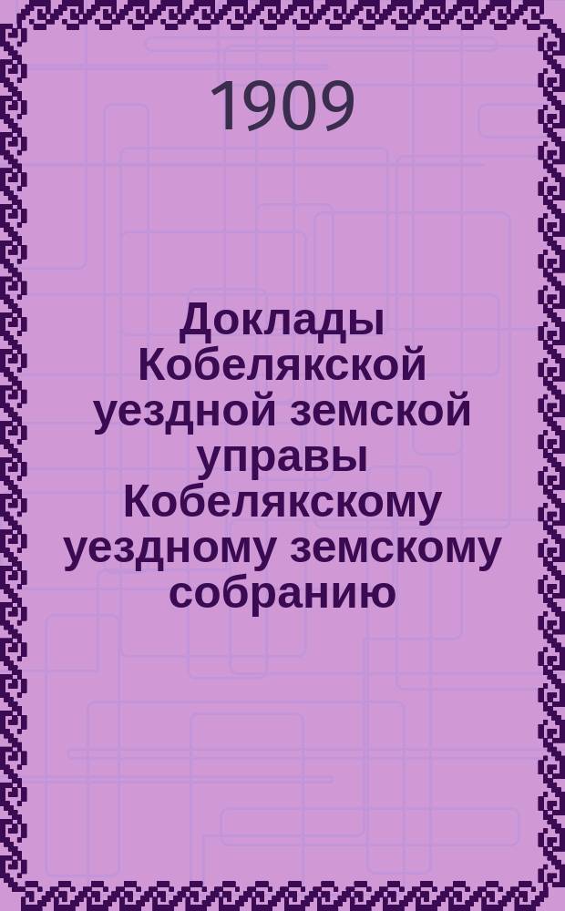 Доклады Кобелякской уездной земской управы Кобелякскому уездному земскому собранию... XLV очередного созыва 1909 года