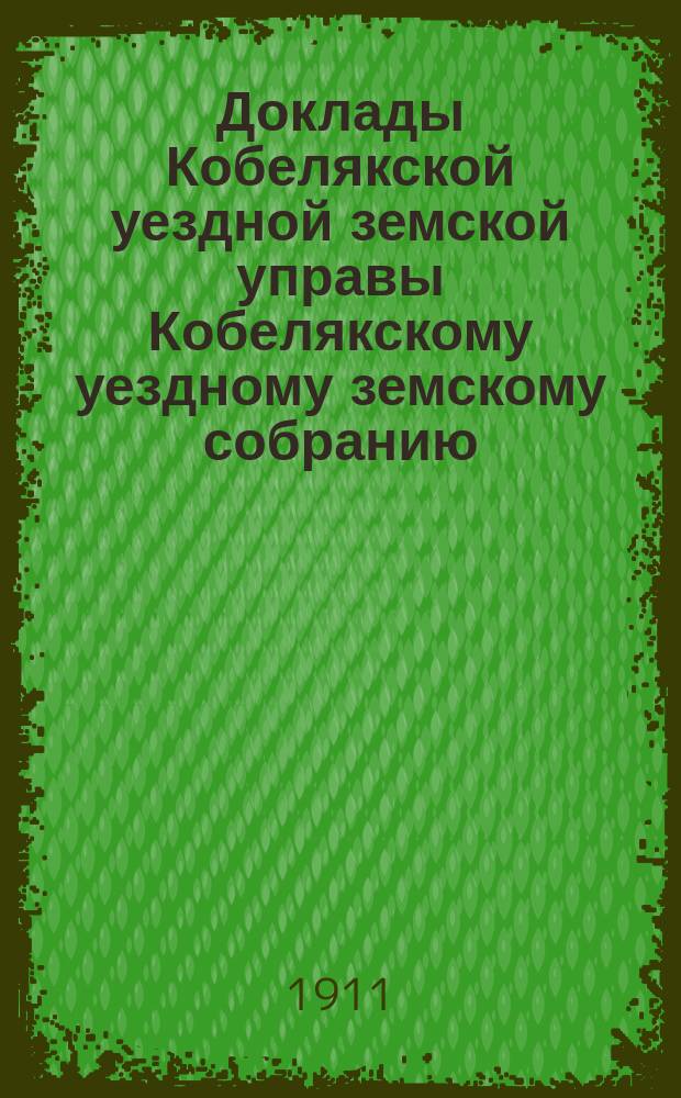 Доклады Кобелякской уездной земской управы Кобелякскому уездному земскому собранию... XLVII очередного созыва 1911 года