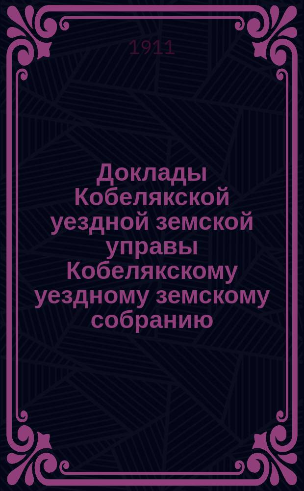 Доклады Кобелякской уездной земской управы Кобелякскому уездному земскому собранию... XLVII очередного созыва 1911 года