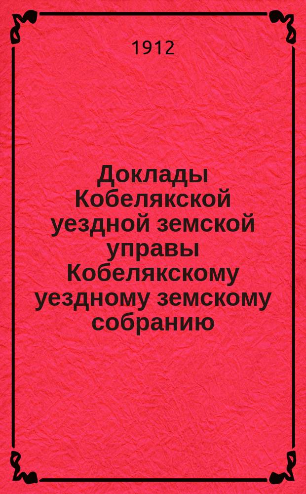 Доклады Кобелякской уездной земской управы Кобелякскому уездному земскому собранию... XLVIII очередного созыва 1912 года