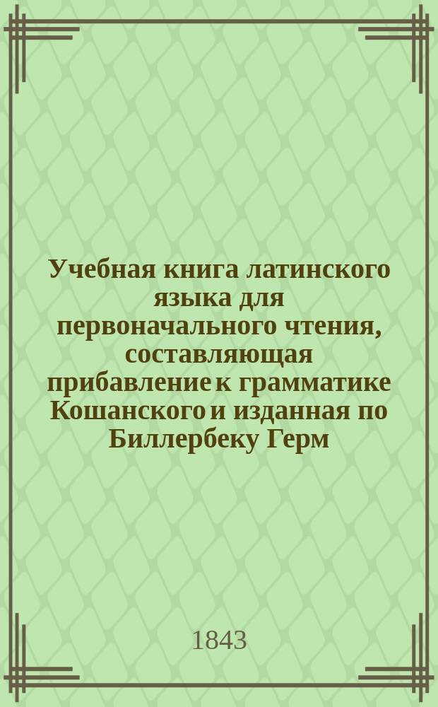 Учебная книга латинского языка для первоначального чтения, составляющая прибавление к грамматике Кошанского и изданная по Биллербеку Герм. Шадом, философии доктором, богословии канд. и лектором нем. словесности при Санкт-Петерб. мед.-хирург. акад.