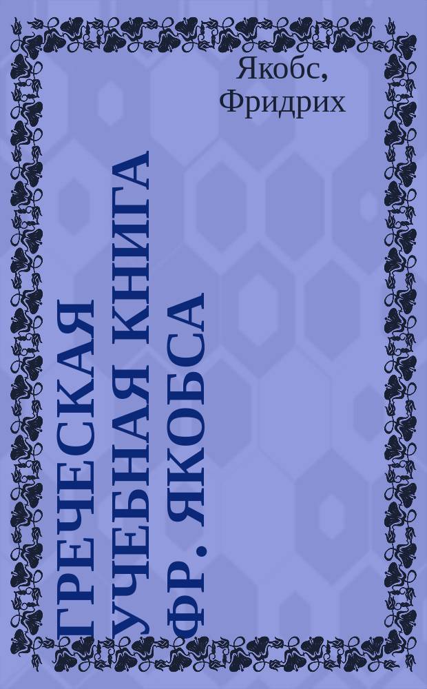 Греческая учебная книга Фр. Якобса : Для низших и высших классов : (С ссылками на Греч. грамматику Д. Попова). Ч. 1-