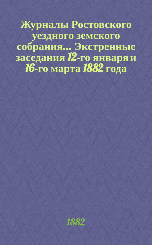 Журналы Ростовского уездного земского собрания... Экстренные заседания 12-го января и 16-го марта 1882 года