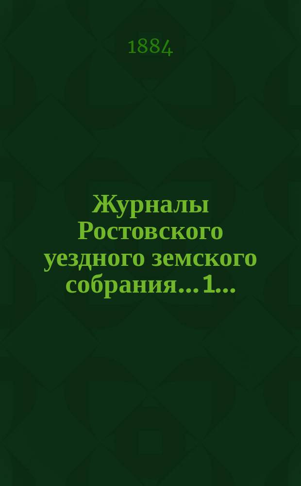 Журналы Ростовского уездного земского собрания... 1... : 1. Очередная сессия 1883 года ; 2. Экстренное заседание 23 ноября 1883 года