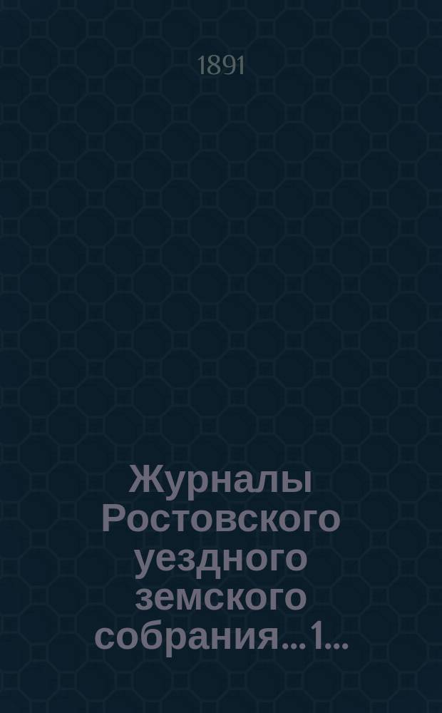 Журналы Ростовского уездного земского собрания... 1... : 1. Очередная сессия 1890 года ; 2. Экстренное заседание 7-го февраля 1891 г.