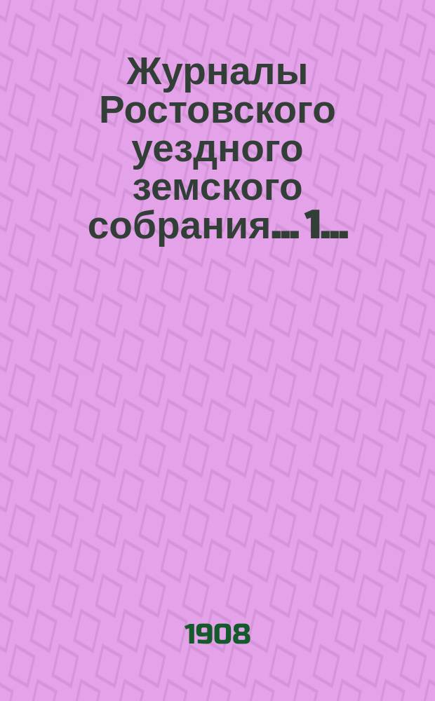 Журналы Ростовского уездного земского собрания... 1... : 1. Очередная сессия 1907 года ; 2. Экстренные заседания 6 февраля и 11 мая 1908 года