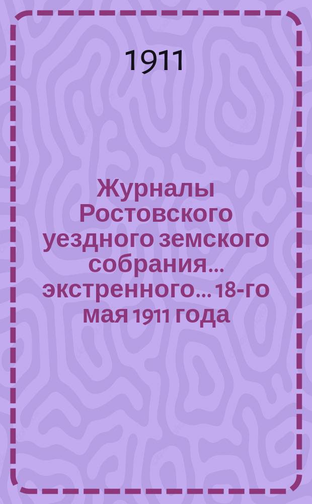 Журналы Ростовского уездного земского собрания... экстренного... [18-го мая] 1911 года