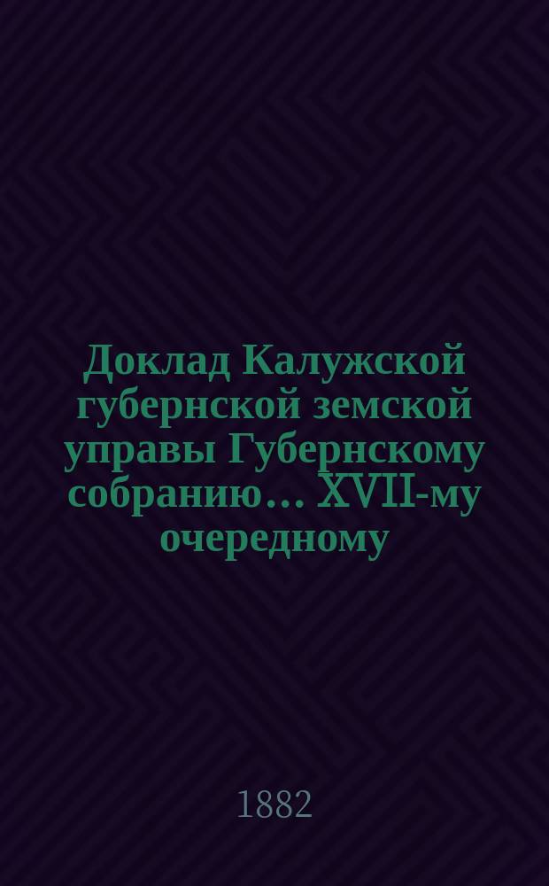 Доклад Калужской губернской земской управы Губернскому собранию... ... XVII-му очередному : Об исходе ходатайств Калужского губернского земства