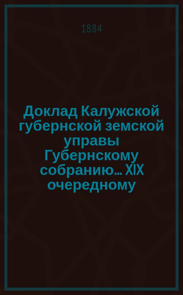 Доклад Калужской губернской земской управы Губернскому собранию... ... XIX очередному : Об исходе ходатайств Калужского губернского земства