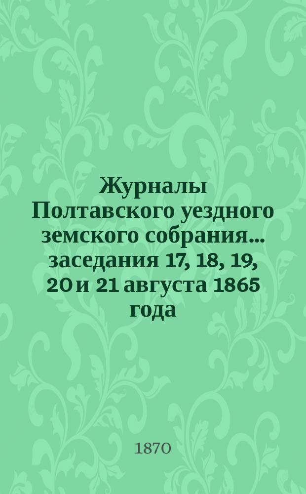 Журналы Полтавского уездного земского собрания... [заседания] 17, 18, 19, 20 и 21 августа 1865 года