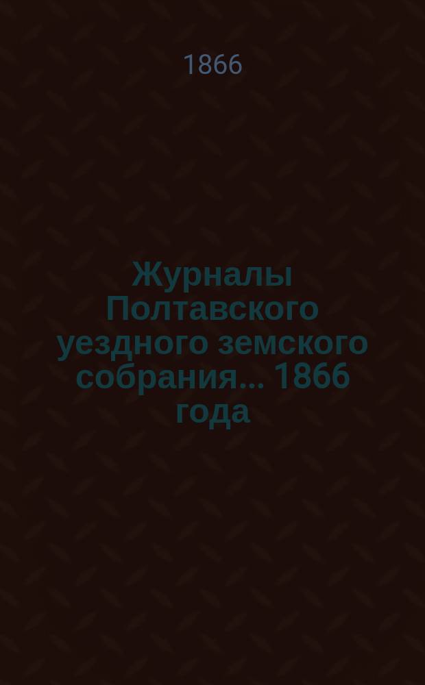 Журналы Полтавского уездного земского собрания... 1866 [года]