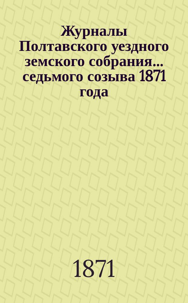 Журналы Полтавского уездного земского собрания... седьмого созыва 1871 [года]