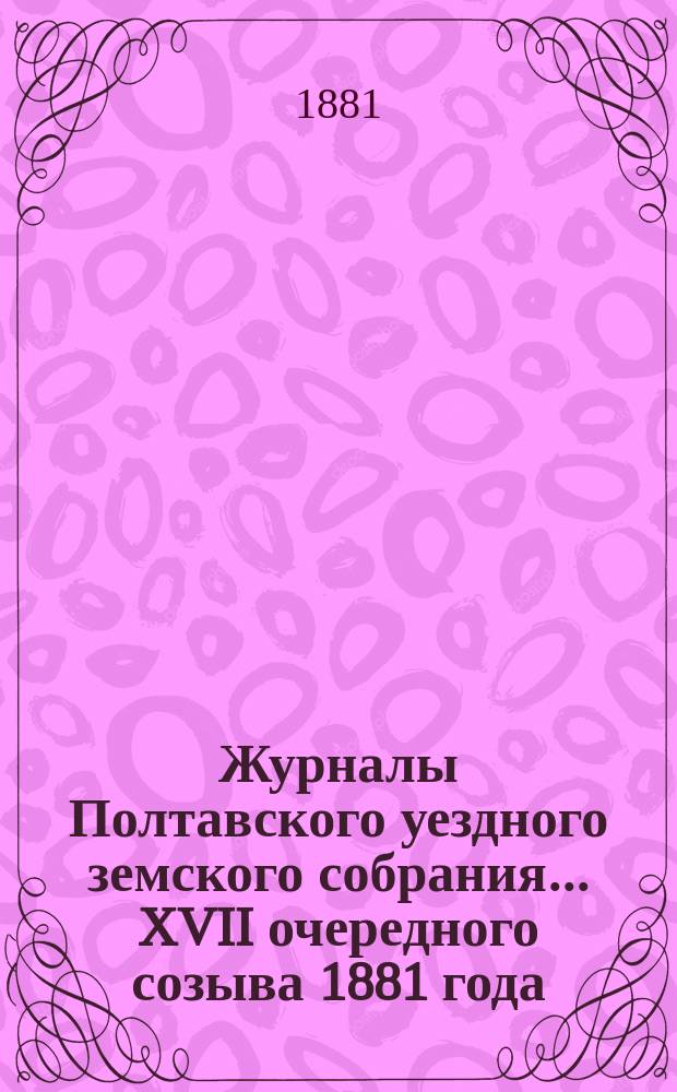 Журналы Полтавского уездного земского собрания... XVII очередного созыва 1881 года