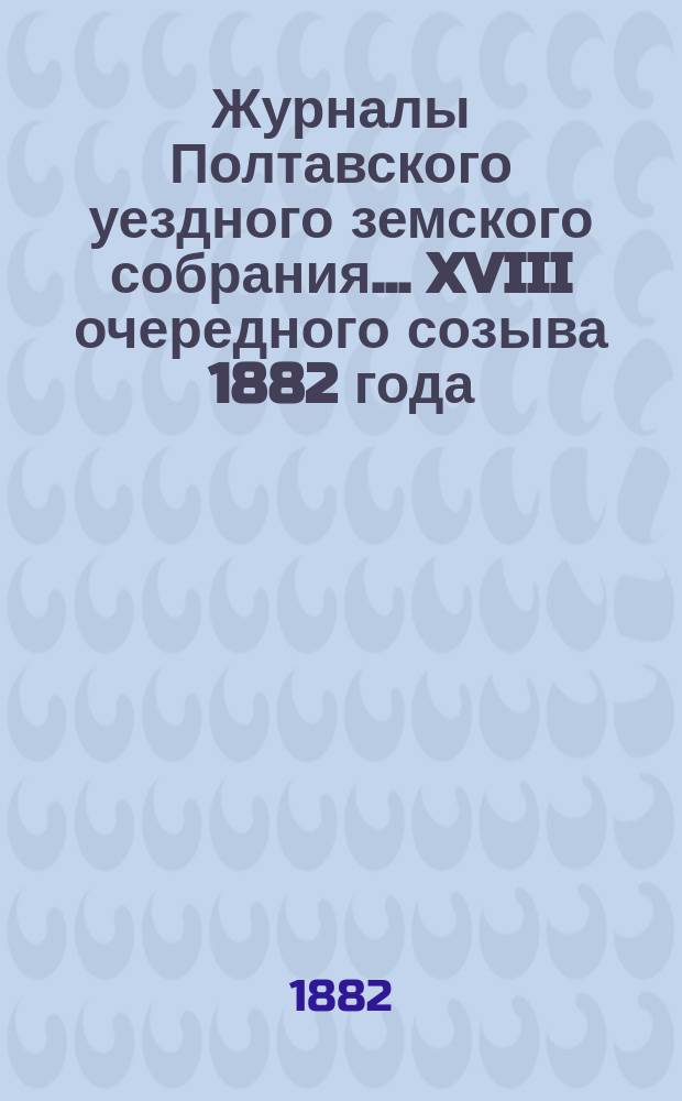Журналы Полтавского уездного земского собрания... XVIII очередного созыва 1882 года