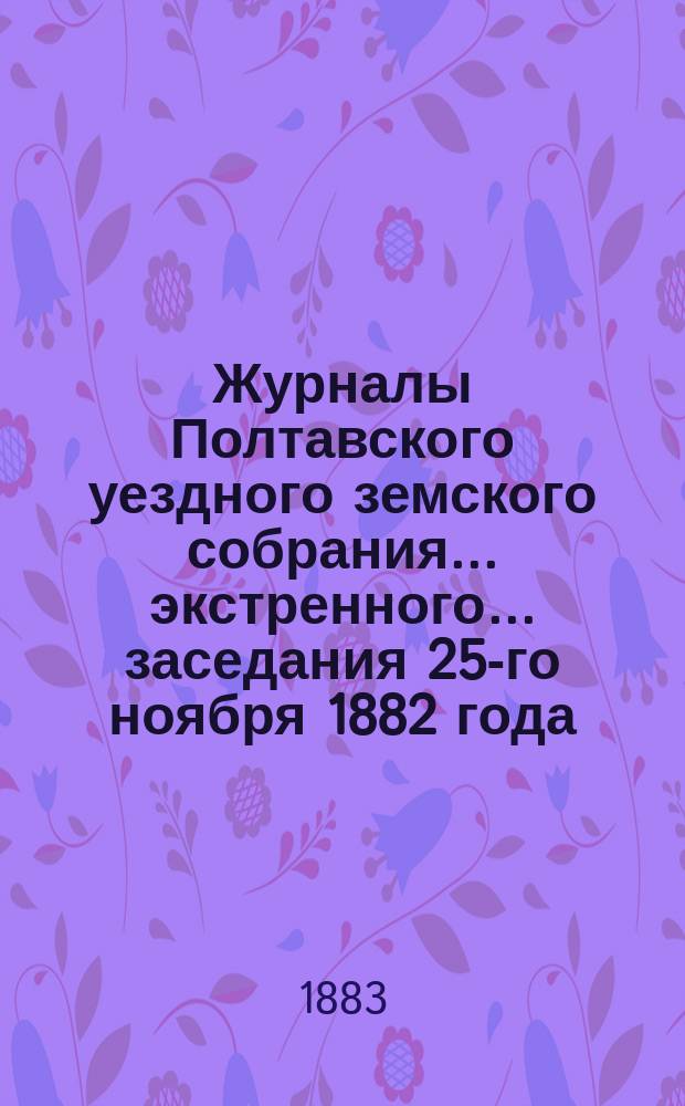 Журналы Полтавского уездного земского собрания... экстренного... заседания 25-го ноября 1882 года