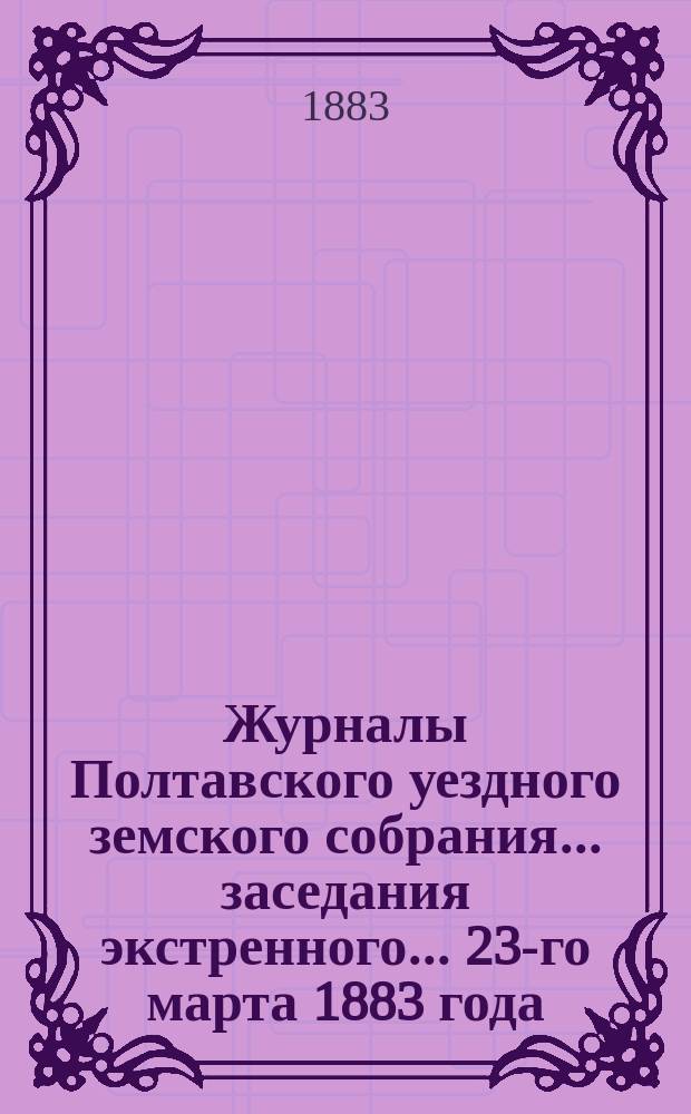 Журналы Полтавского уездного земского собрания... заседания экстренного... 23-го марта 1883 года