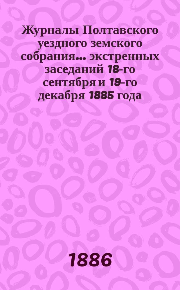 Журналы Полтавского уездного земского собрания... экстренных заседаний 18-го сентября и 19-го декабря 1885 года