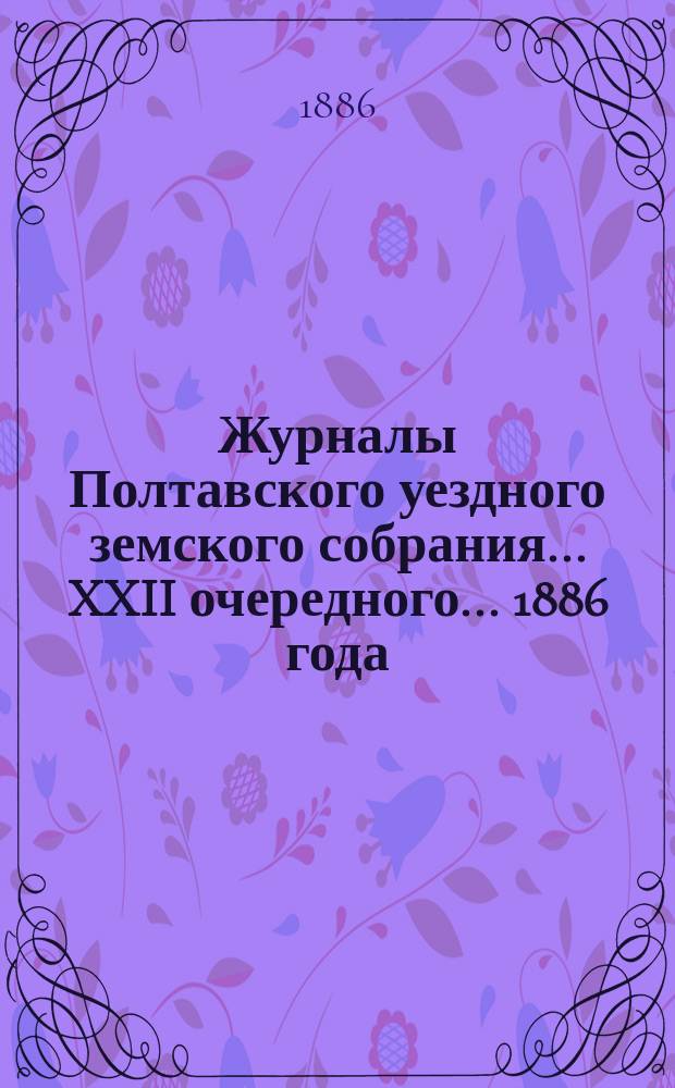 Журналы Полтавского уездного земского собрания... XXII очередного... 1886 года : XXII очередного... 1886 года, [чрезвычайного... 19 сентября 1886 года и доклады этим собраниям]