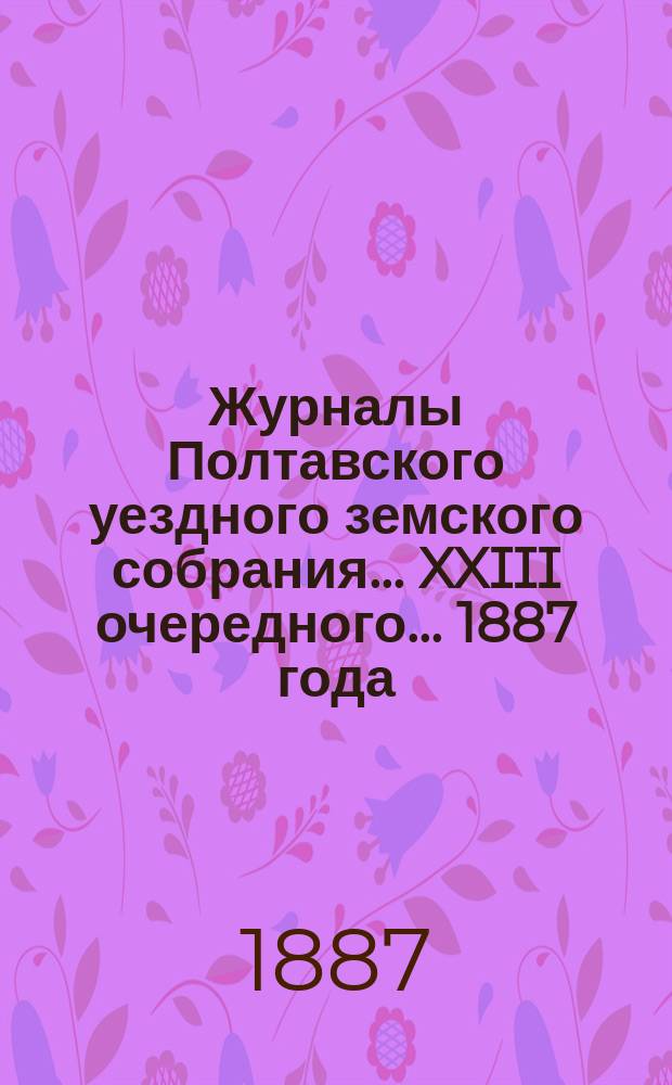 Журналы Полтавского уездного земского собрания... XXIII очередного... 1887 года