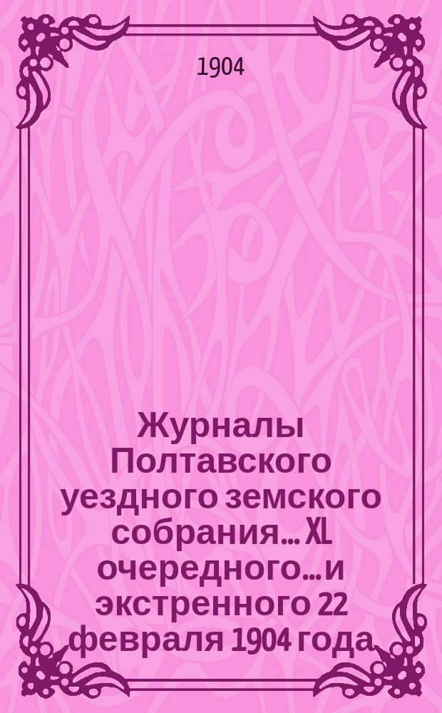 Журналы Полтавского уездного земского собрания... XL очередного... и экстренного 22 февраля 1904 года