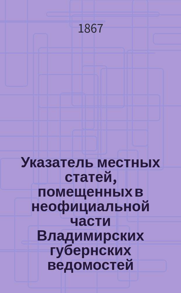 Указатель местных статей, помещенных в неофициальной части Владимирских губернских ведомостей, с 1838 по 1868 год
