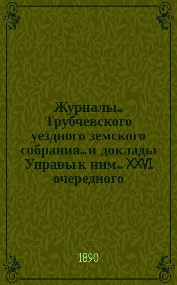 Журналы... Трубчевского уездного земского собрания... и доклады Управы к ним... XXVI очередного... и экстренного 24 июня 1889 г.