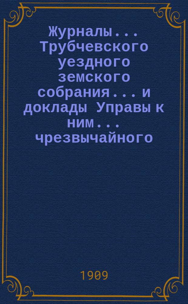 Журналы... Трубчевского уездного земского собрания... и доклады Управы к ним... чрезвычайного... 9 марта 1909 года и 21 июня 1909 года