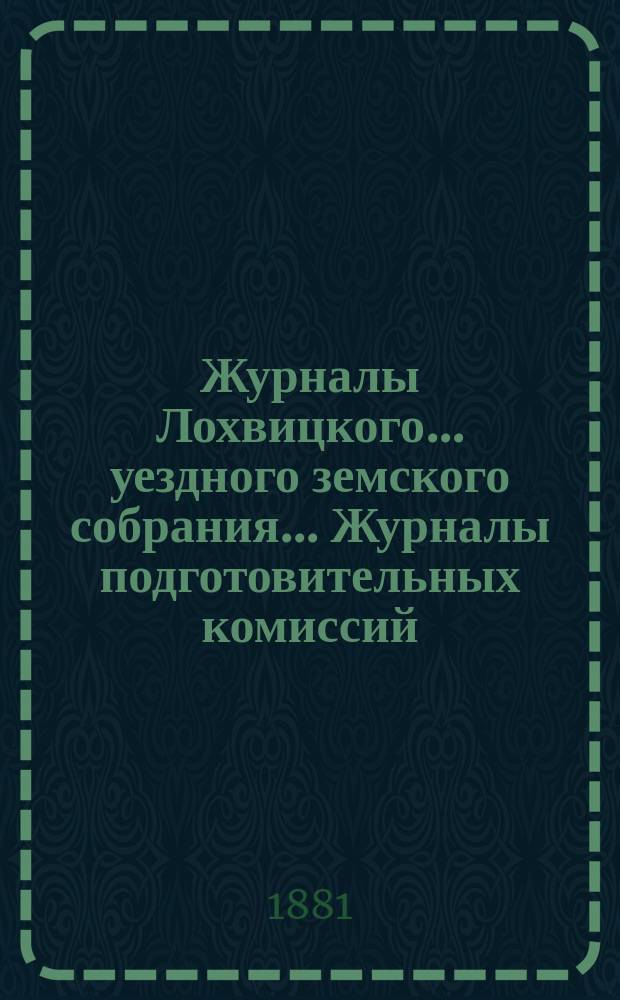 Журналы Лохвицкого... уездного земского собрания... Журналы подготовительных комиссий, сметы доходов и расходов и раскладки... XVII-го очередного созыва 1881 года