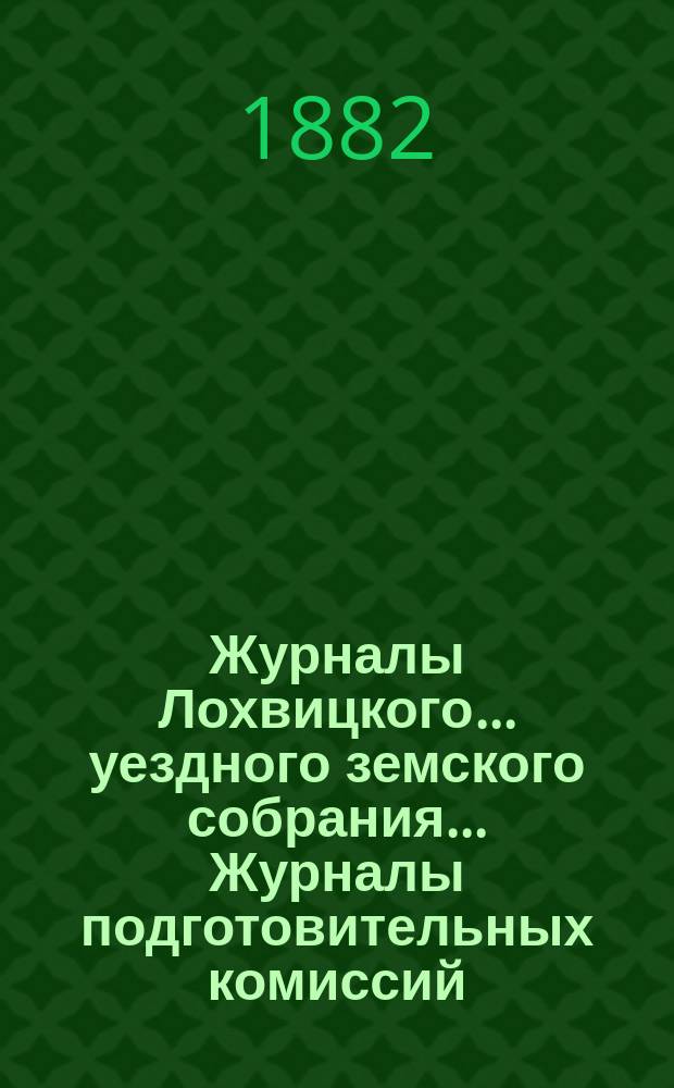 Журналы Лохвицкого... уездного земского собрания... Журналы подготовительных комиссий, сметы доходов и расходов и раскладки... XVIII созыва 1882 года
