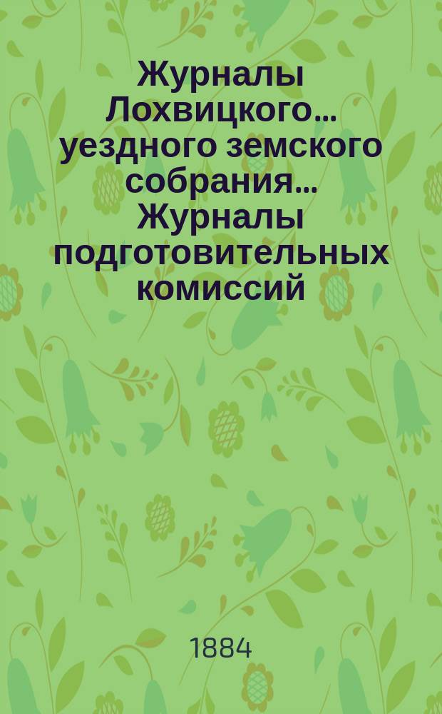 Журналы Лохвицкого... уездного земского собрания... Журналы подготовительных комиссий, сметы доходов и расходов и раскладки... очередного... XX-го созыва, 1884 г.