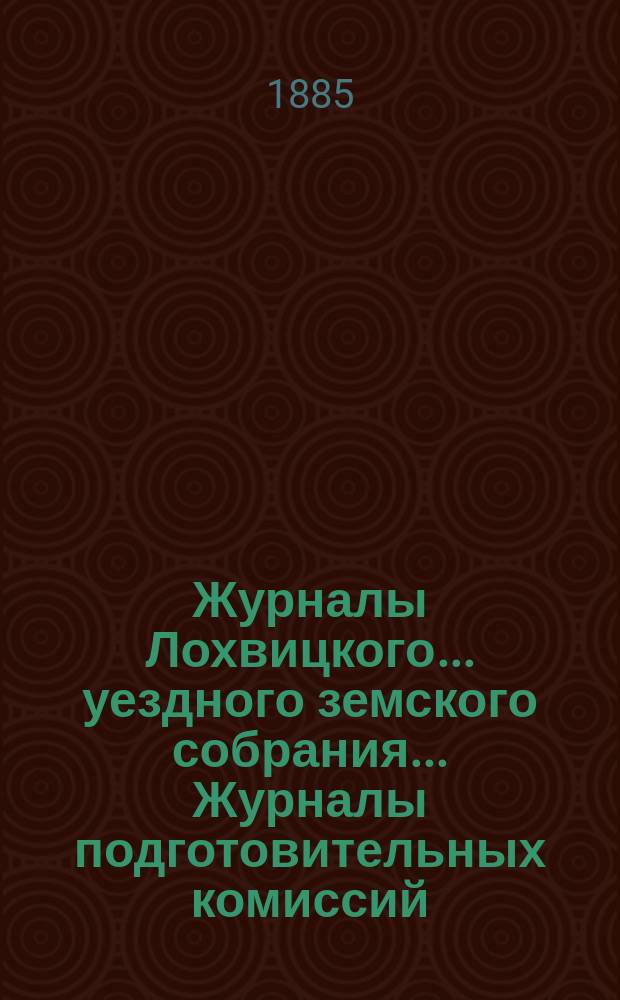 Журналы Лохвицкого... уездного земского собрания... Журналы подготовительных комиссий, сметы доходов и расходов и раскладки... очередного... XXI созыва, 1885 г.