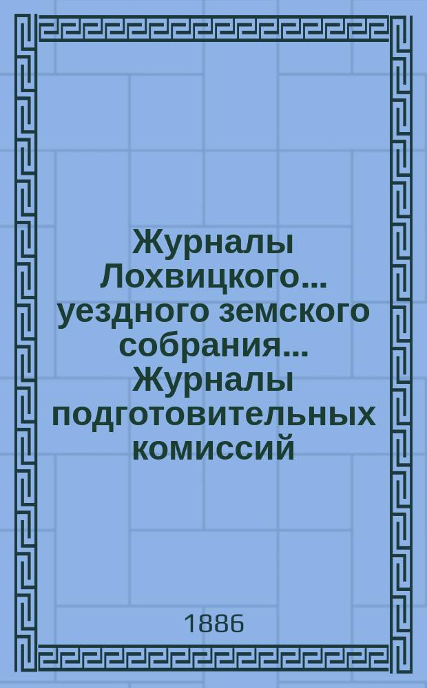 Журналы Лохвицкого... уездного земского собрания... Журналы подготовительных комиссий, сметы доходов и расходов и раскладки... очередного... XXII созыва, 1886 г. [и отчет за 1885 год]
