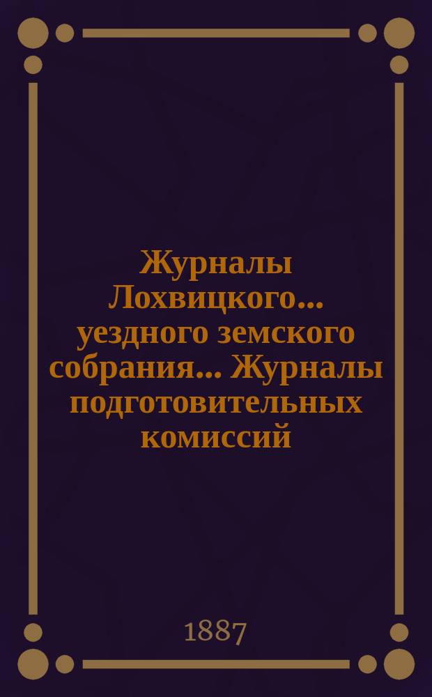 Журналы Лохвицкого... уездного земского собрания... Журналы подготовительных комиссий, сметы доходов и расходов и раскладки... очередного... XXIII созыва, 1887 г.