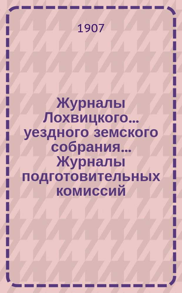Журналы Лохвицкого... уездного земского собрания... Журналы подготовительных комиссий, сметы доходов и расходов и раскладки... 42-го очередного... 1906 г.