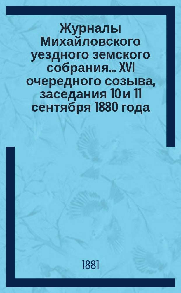Журналы Михайловского уездного земского собрания... XVI очередного созыва, заседания 10 и 11 сентября 1880 года : XVI очередного созыва, заседания 10 и 11 сентября 1880 года, с прил. отчетов, смет и раскладки земского сбора на 1881 г.; и журнал Чрезвычайного уездного земского собрания... 1 марта 1881 года