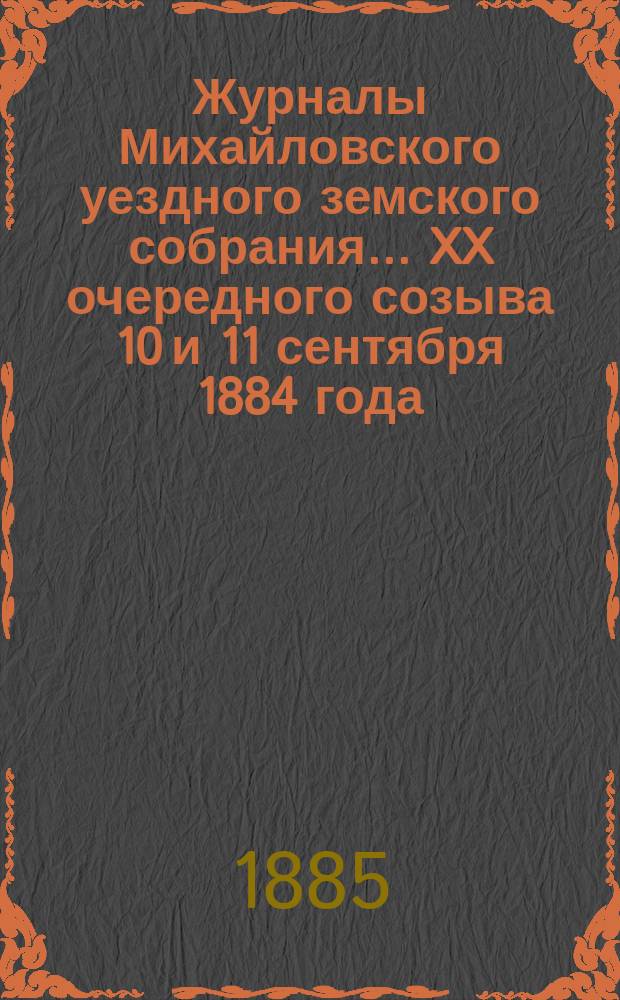 Журналы Михайловского уездного земского собрания... XX очередного созыва 10 и 11 сентября 1884 года : XX очередного созыва 10 и 11 сентября 1884 года, с прил. отчетов, смет и раскладки земского сбора на 1885 год, и чрезвычайного созыва 4 ноября 1884 года