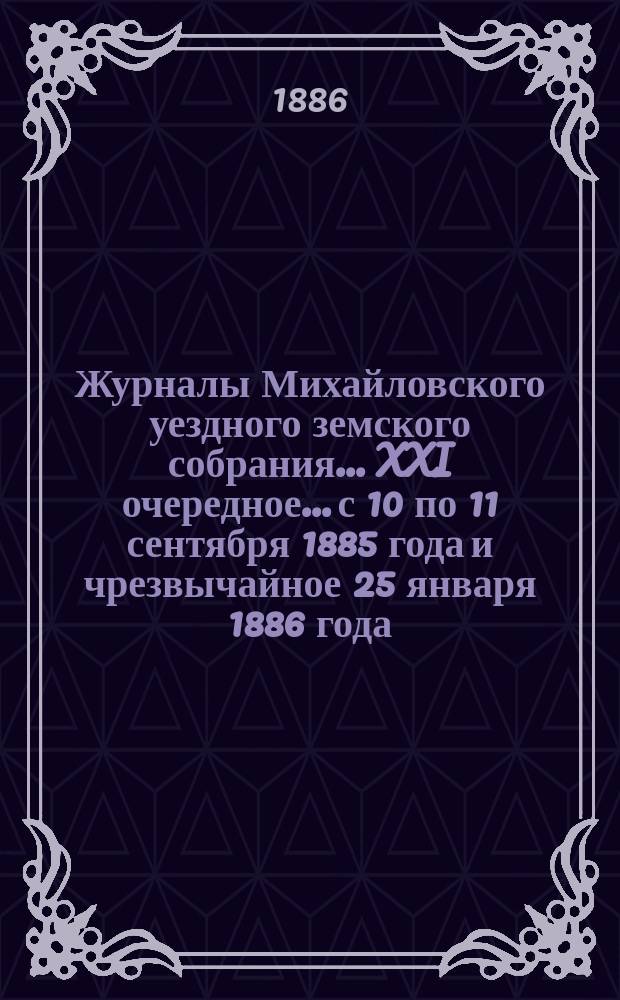 Журналы Михайловского уездного земского собрания... XXI очередное... с 10 по 11 сентября 1885 года и чрезвычайное 25 января 1886 года