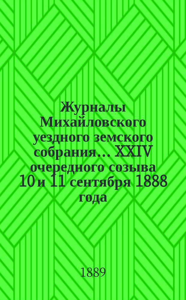 Журналы Михайловского уездного земского собрания... XXIV очередного созыва 10 и 11 сентября 1888 года : XXIV очередного созыва 10 и 11 сентября 1888 года, с прил. отчетов, смет и раскладки земского сбора на 1889 год