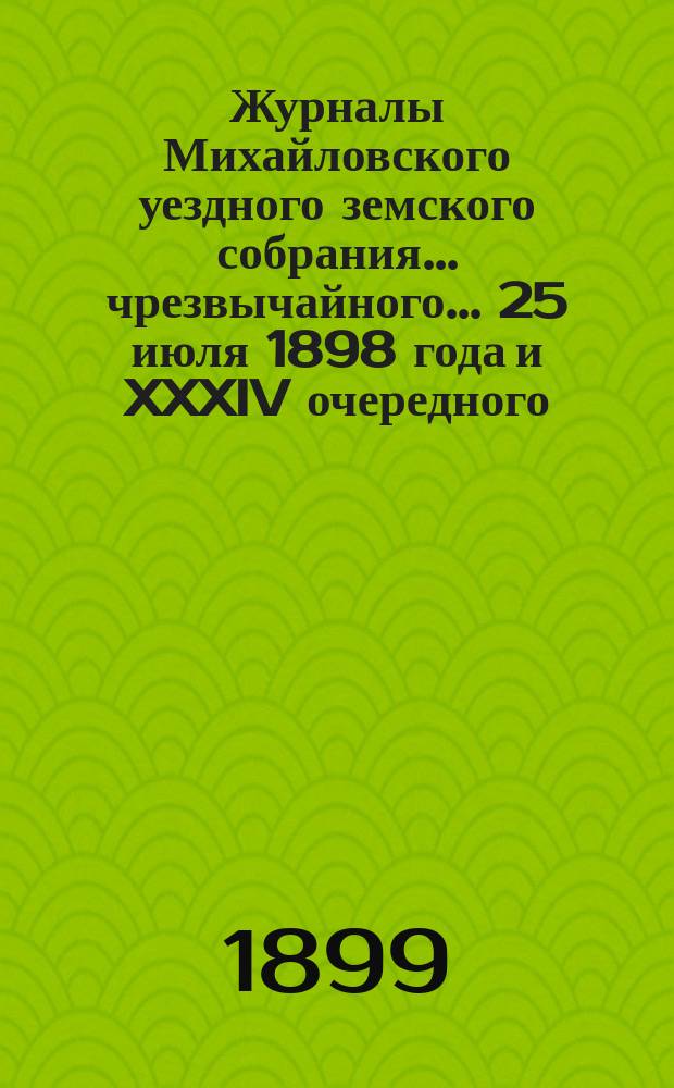 Журналы Михайловского уездного земского собрания... чрезвычайного... 25 июля 1898 года и [XXXIV очередного]