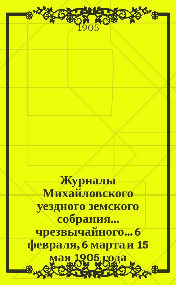 Журналы Михайловского уездного земского собрания... чрезвычайного... 6 февраля, 6 марта и 15 мая 1905 года : чрезвычайного... 6 февраля, 6 марта и 15 мая 1905 года, с прил.