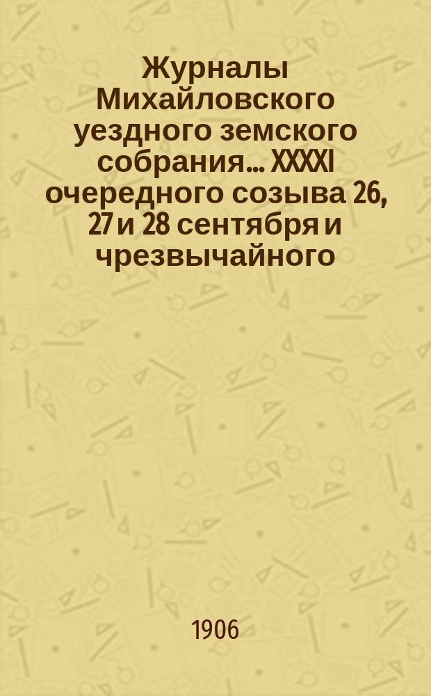 Журналы Михайловского уездного земского собрания... XXXXI очередного созыва 26, 27 и 28 сентября и чрезвычайного - 15 ноября 1905 года : XXXXI очередного созыва 26, 27 и 28 сентября и чрезвычайного - 15 ноября 1905 года, с прил.