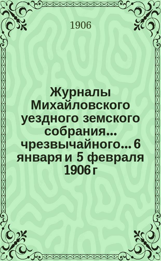 Журналы Михайловского уездного земского собрания... чрезвычайного... 6 января и 5 февраля 1906 г. : чрезвычайного... 6 января и 5 февраля 1906 г., с прил.