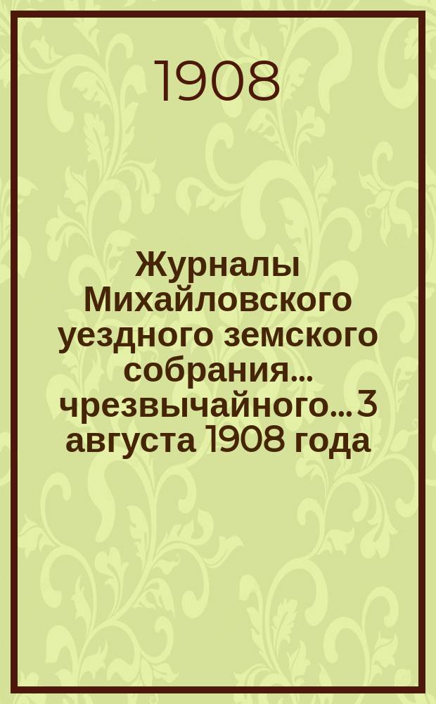 Журналы Михайловского уездного земского собрания... чрезвычайного... 3 августа 1908 года : чрезвычайного... 3 августа 1908 года, с прил.