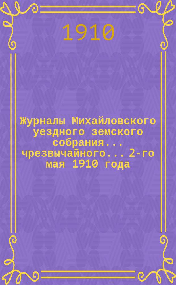 Журналы Михайловского уездного земского собрания... чрезвычайного... 2-го мая 1910 года : чрезвычайного... 2-го мая 1910 года, с прил.