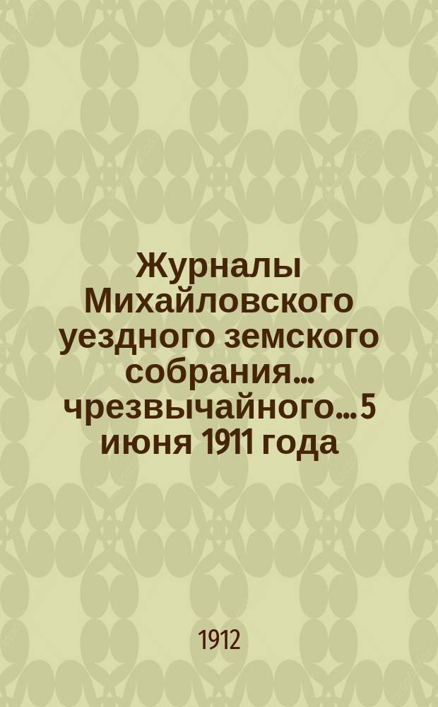 Журналы Михайловского уездного земского собрания... чрезвычайного... 5 июня 1911 года : чрезвычайного... 5 июня 1911 года, с прил.