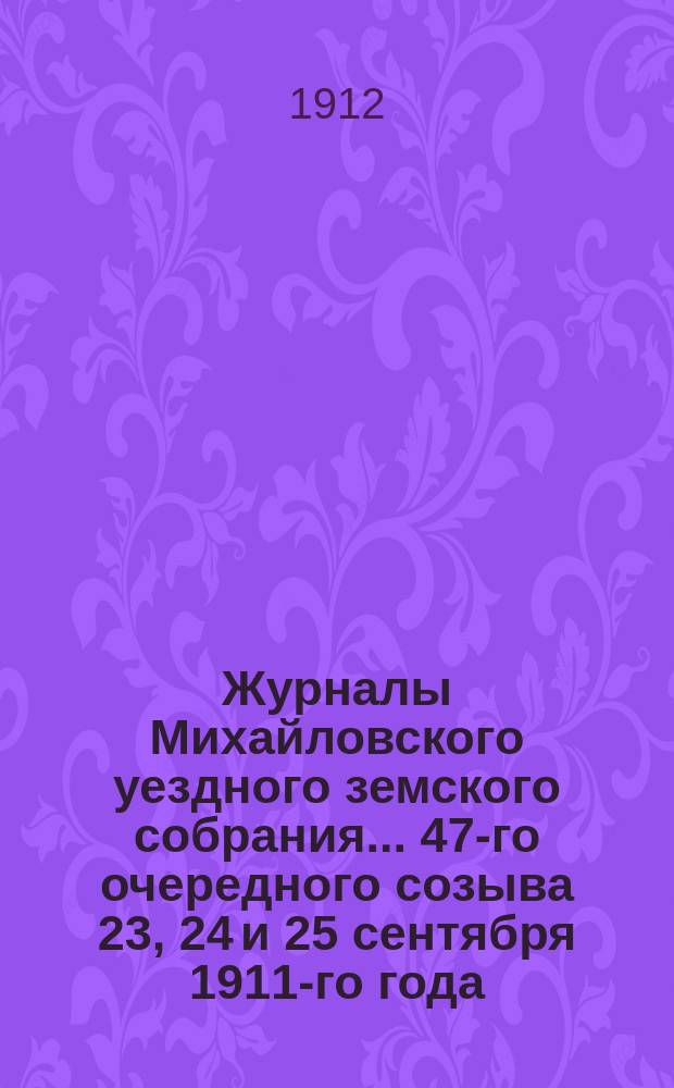 Журналы Михайловского уездного земского собрания... 47-го очередного созыва 23, 24 и 25 сентября 1911-го года : 47-го очередного созыва 23, 24 и 25 сентября 1911-го года, с прил.