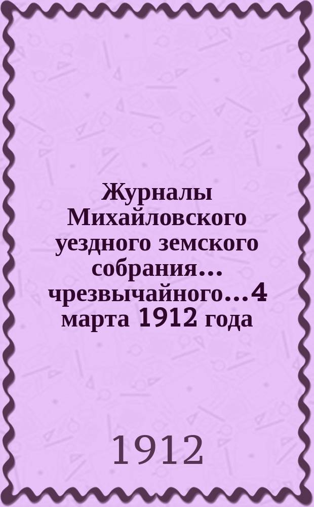 Журналы Михайловского уездного земского собрания... чрезвычайного... 4 марта 1912 года : чрезвычайного... 4 марта 1912 года, с прил.