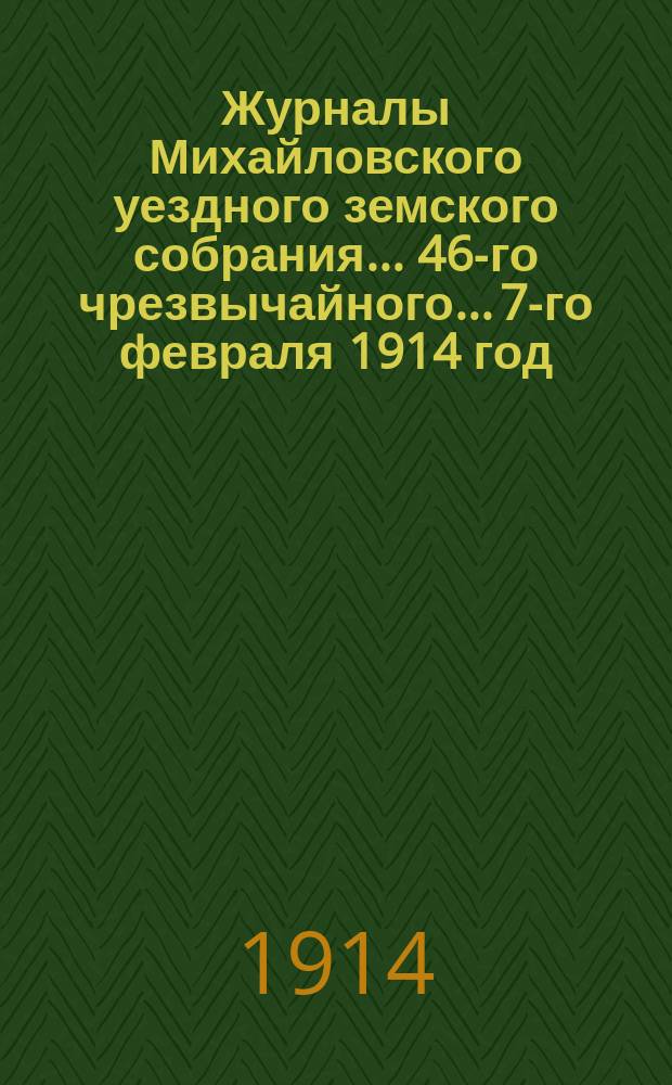 Журналы Михайловского уездного земского собрания... 46-го чрезвычайного... 7-го февраля 1914 год