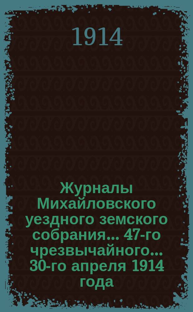 Журналы Михайловского уездного земского собрания... 47-го чрезвычайного... 30-го апреля 1914 года