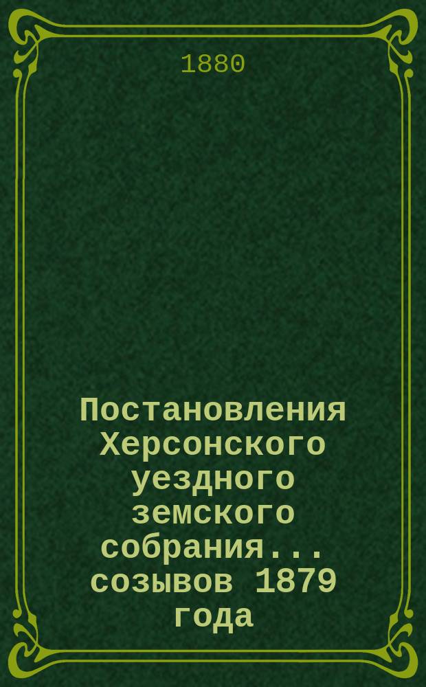 Постановления Херсонского уездного земского собрания ... созывов 1879 года : созывов 1879 года: 1) чрезвычайного 17 февраля, с приложениями; 2) очередного с 17 по 22 сентября, с приложениями